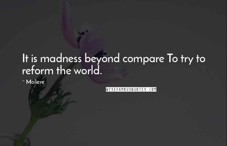 Moliere Quotes: It is madness beyond compare To try to reform the world.