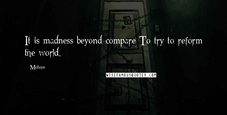 Moliere Quotes: It is madness beyond compare To try to reform the world.