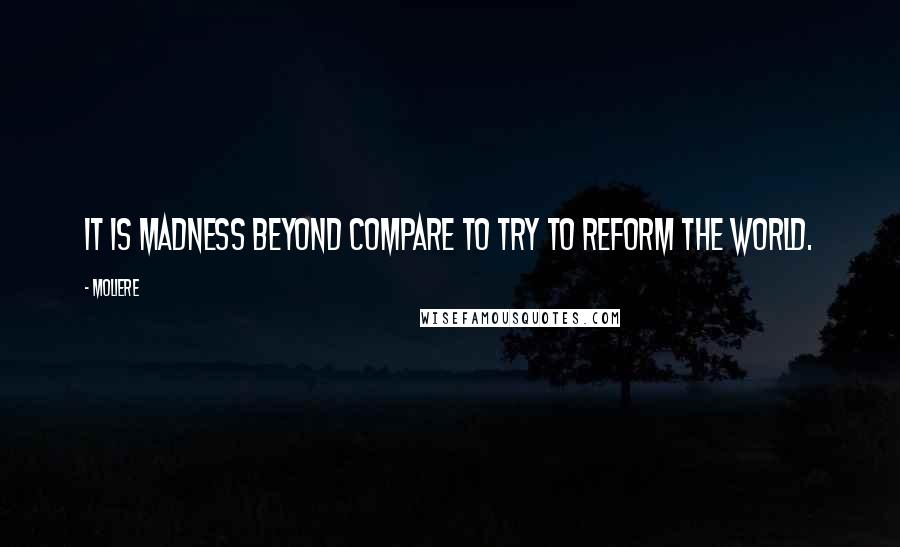 Moliere Quotes: It is madness beyond compare To try to reform the world.