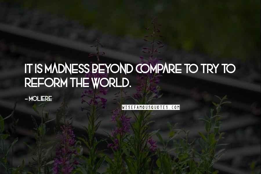 Moliere Quotes: It is madness beyond compare To try to reform the world.