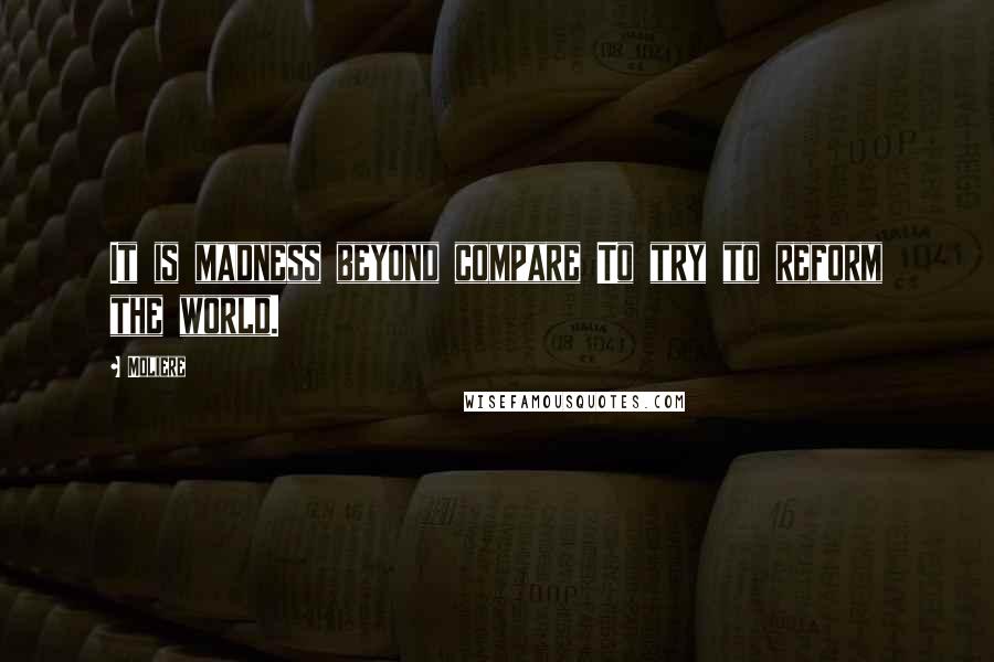 Moliere Quotes: It is madness beyond compare To try to reform the world.