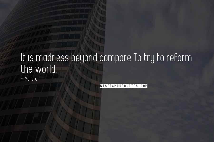 Moliere Quotes: It is madness beyond compare To try to reform the world.