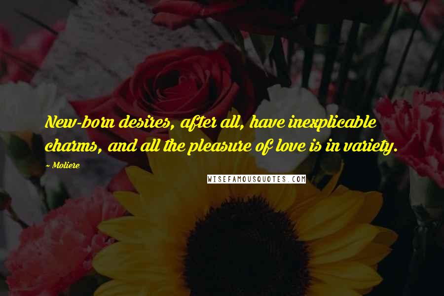 Moliere Quotes: New-born desires, after all, have inexplicable charms, and all the pleasure of love is in variety.