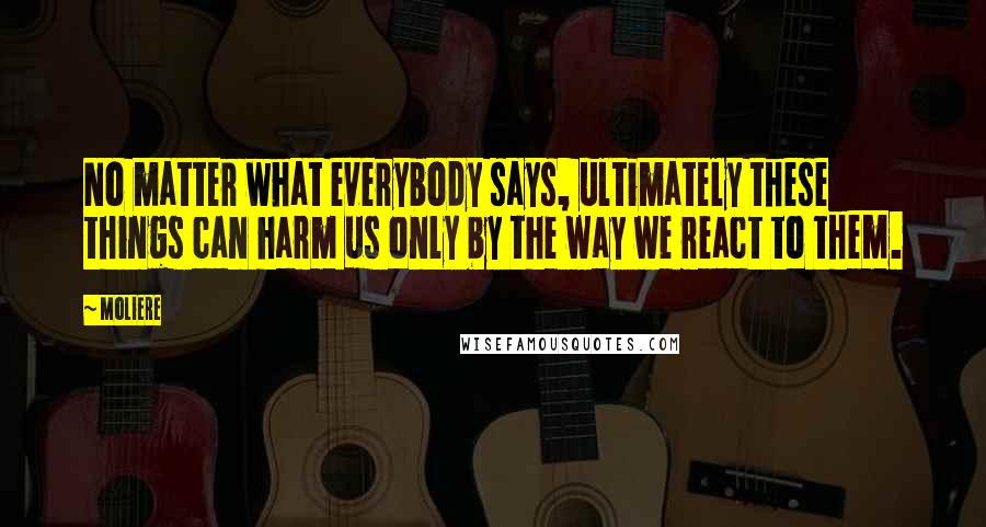 Moliere Quotes: No matter what everybody says, ultimately these things can harm us only by the way we react to them.