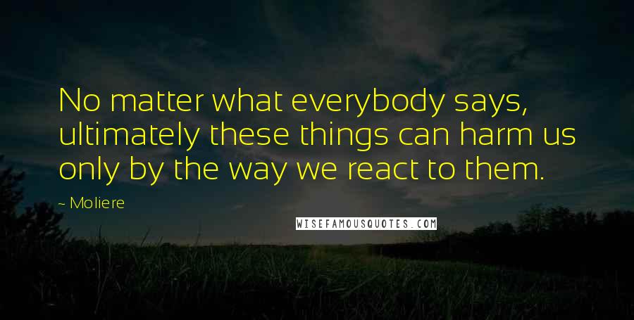 Moliere Quotes: No matter what everybody says, ultimately these things can harm us only by the way we react to them.