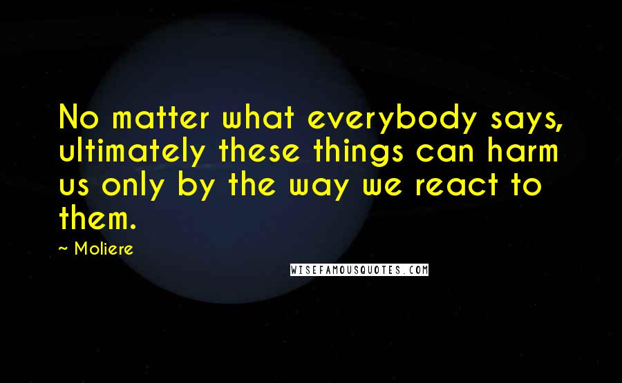 Moliere Quotes: No matter what everybody says, ultimately these things can harm us only by the way we react to them.
