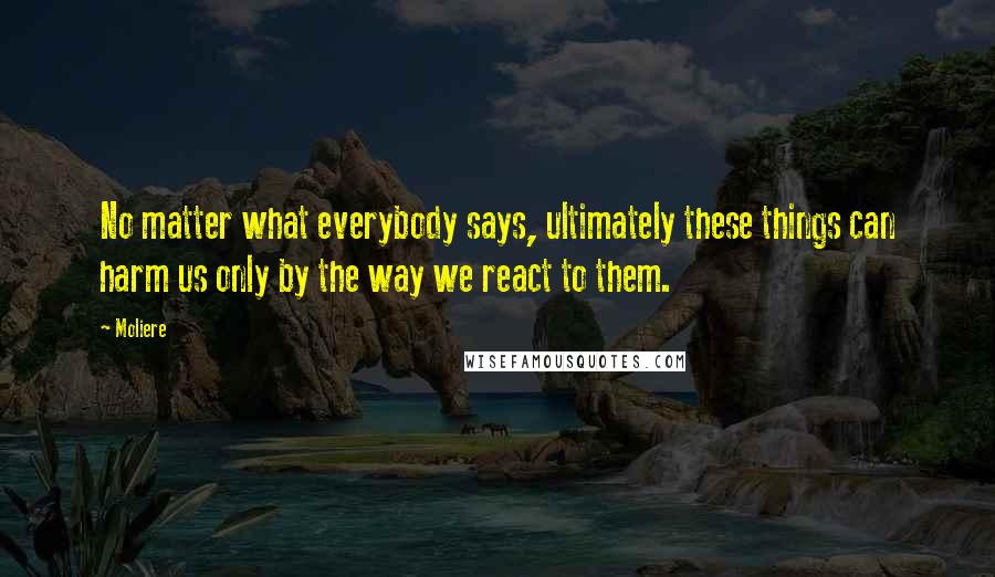 Moliere Quotes: No matter what everybody says, ultimately these things can harm us only by the way we react to them.