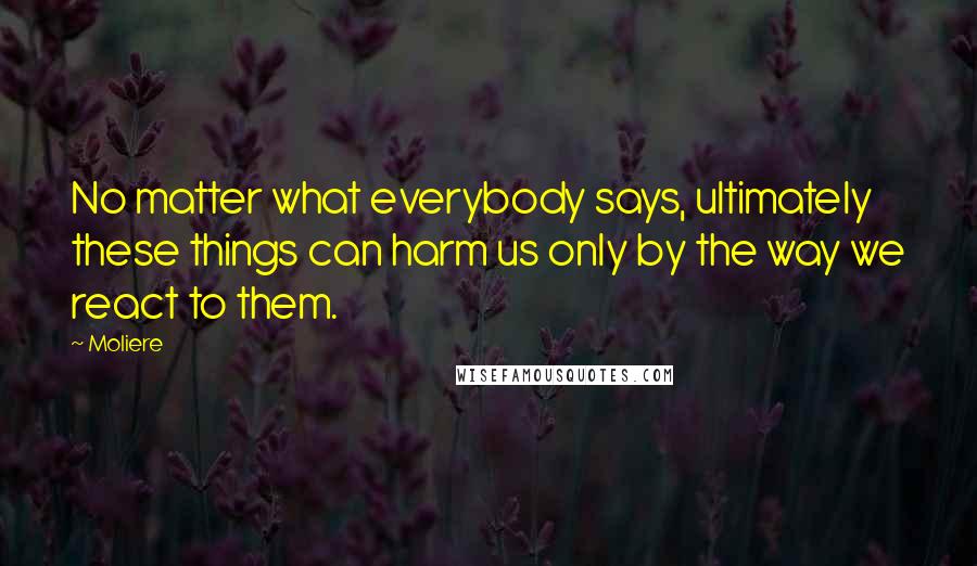 Moliere Quotes: No matter what everybody says, ultimately these things can harm us only by the way we react to them.