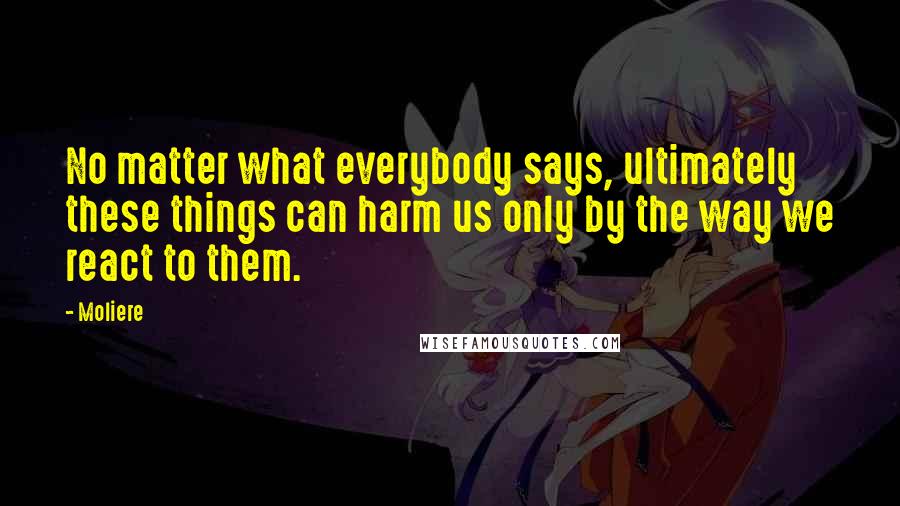 Moliere Quotes: No matter what everybody says, ultimately these things can harm us only by the way we react to them.