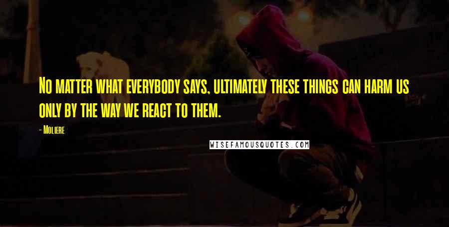 Moliere Quotes: No matter what everybody says, ultimately these things can harm us only by the way we react to them.