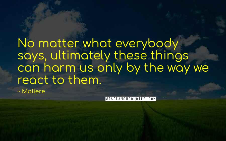 Moliere Quotes: No matter what everybody says, ultimately these things can harm us only by the way we react to them.