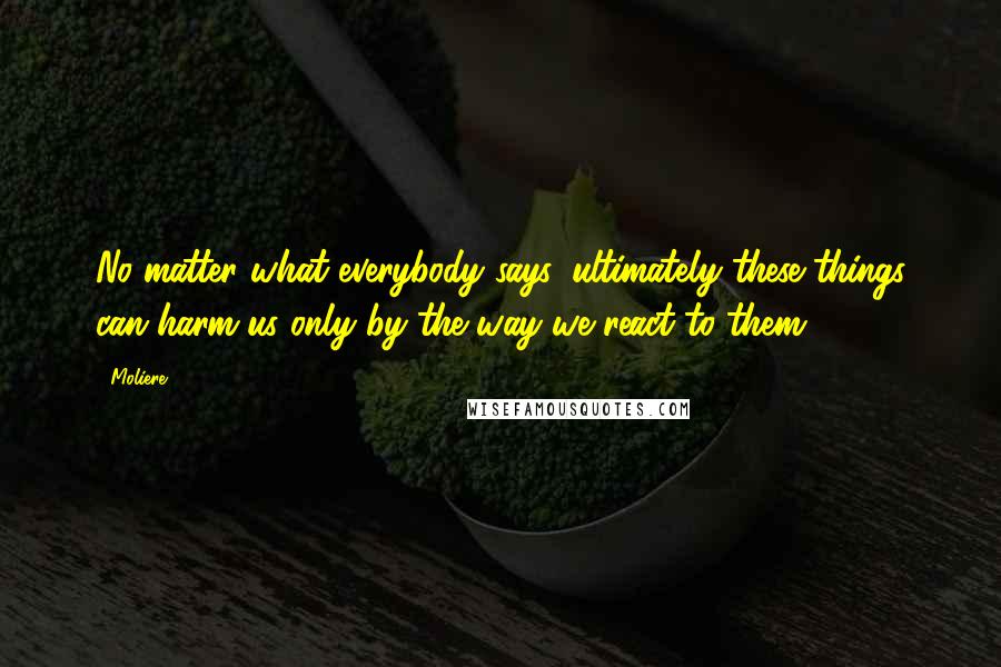 Moliere Quotes: No matter what everybody says, ultimately these things can harm us only by the way we react to them.