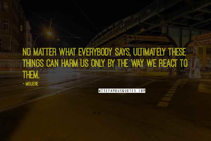 Moliere Quotes: No matter what everybody says, ultimately these things can harm us only by the way we react to them.