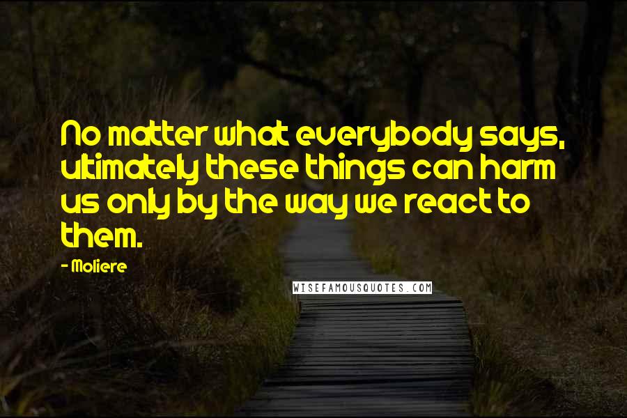 Moliere Quotes: No matter what everybody says, ultimately these things can harm us only by the way we react to them.