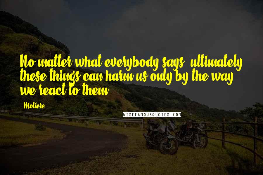 Moliere Quotes: No matter what everybody says, ultimately these things can harm us only by the way we react to them.