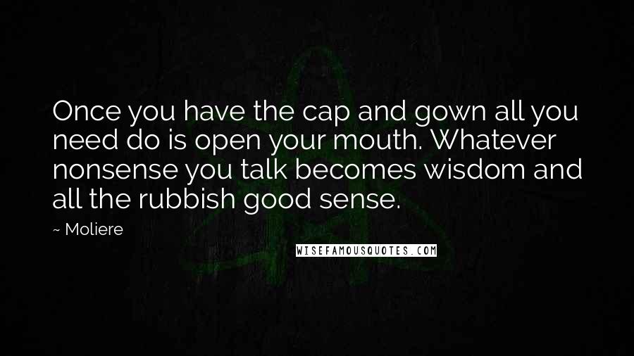 Moliere Quotes: Once you have the cap and gown all you need do is open your mouth. Whatever nonsense you talk becomes wisdom and all the rubbish good sense.