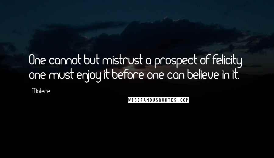 Moliere Quotes: One cannot but mistrust a prospect of felicity: one must enjoy it before one can believe in it.