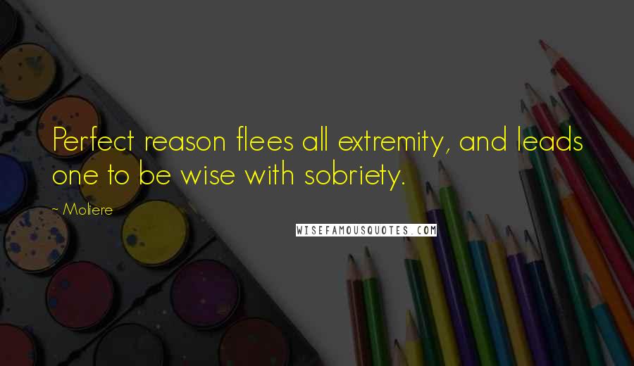 Moliere Quotes: Perfect reason flees all extremity, and leads one to be wise with sobriety.