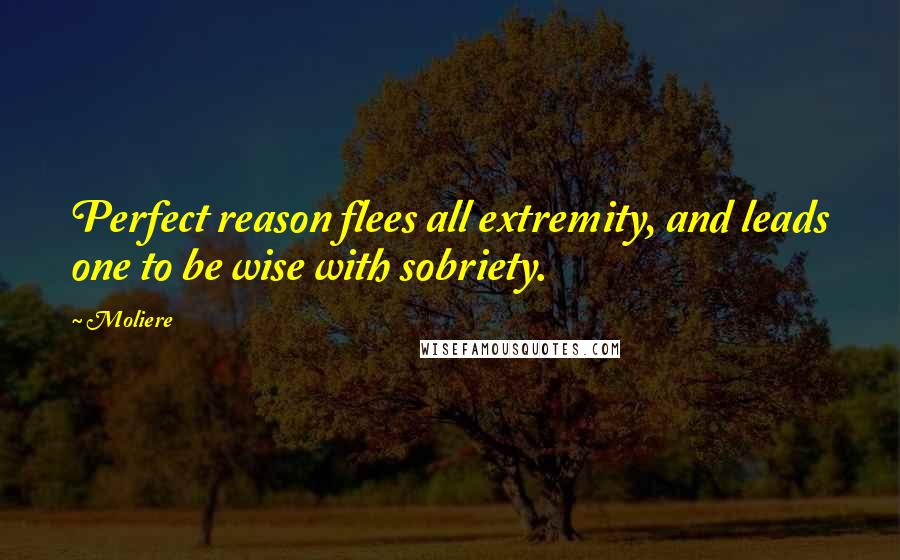 Moliere Quotes: Perfect reason flees all extremity, and leads one to be wise with sobriety.