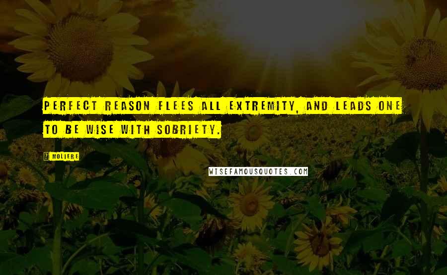 Moliere Quotes: Perfect reason flees all extremity, and leads one to be wise with sobriety.