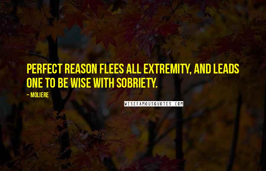 Moliere Quotes: Perfect reason flees all extremity, and leads one to be wise with sobriety.