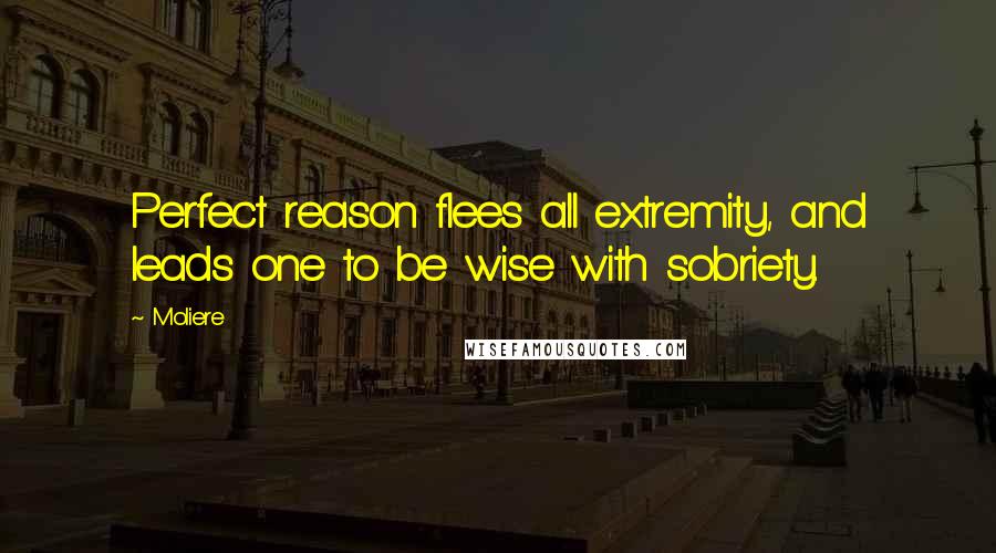 Moliere Quotes: Perfect reason flees all extremity, and leads one to be wise with sobriety.