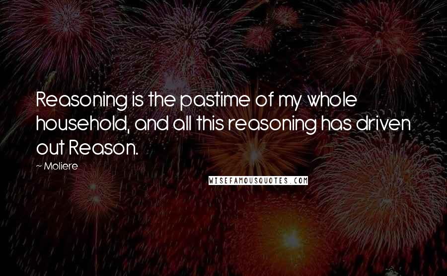 Moliere Quotes: Reasoning is the pastime of my whole household, and all this reasoning has driven out Reason.