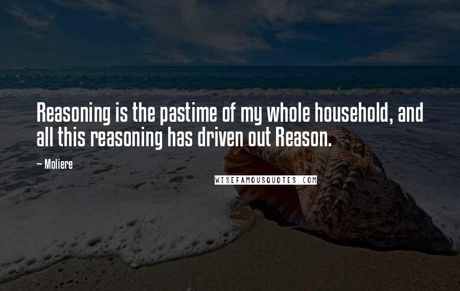 Moliere Quotes: Reasoning is the pastime of my whole household, and all this reasoning has driven out Reason.