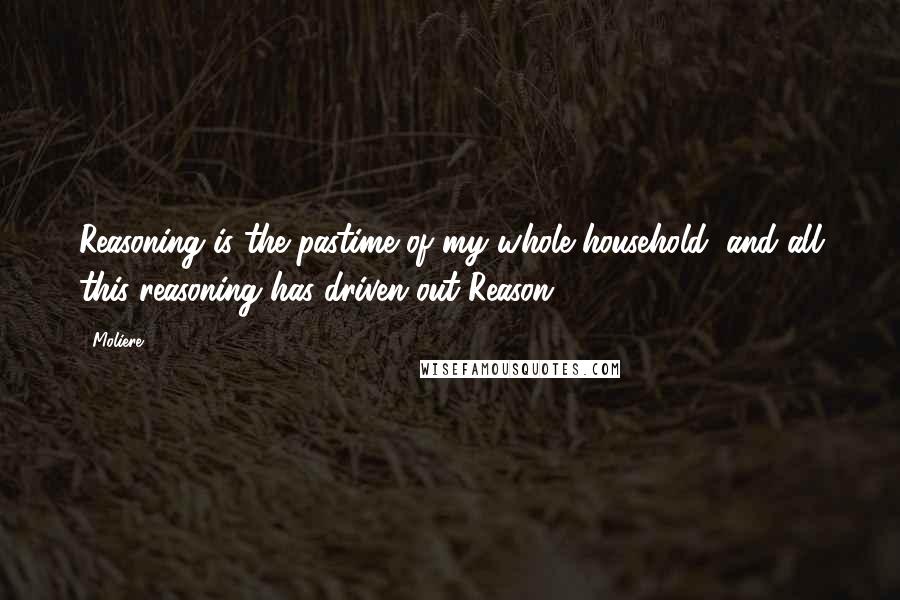 Moliere Quotes: Reasoning is the pastime of my whole household, and all this reasoning has driven out Reason.