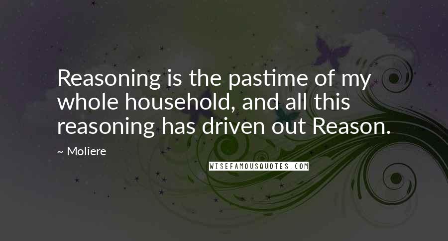 Moliere Quotes: Reasoning is the pastime of my whole household, and all this reasoning has driven out Reason.