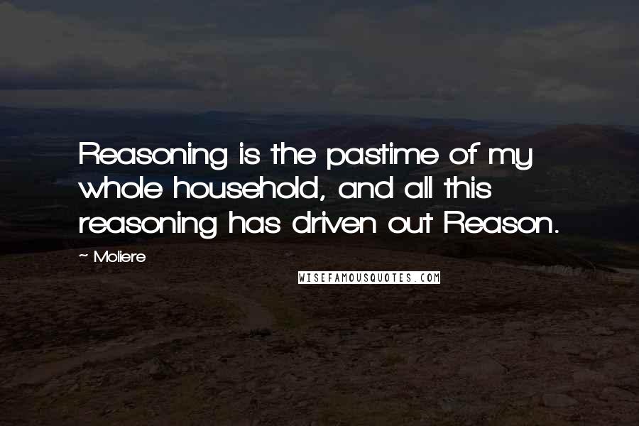 Moliere Quotes: Reasoning is the pastime of my whole household, and all this reasoning has driven out Reason.