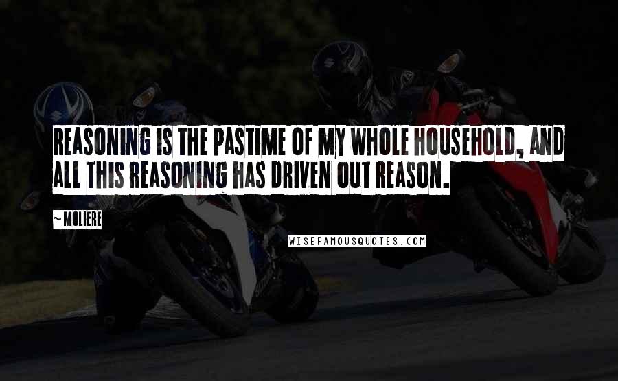Moliere Quotes: Reasoning is the pastime of my whole household, and all this reasoning has driven out Reason.