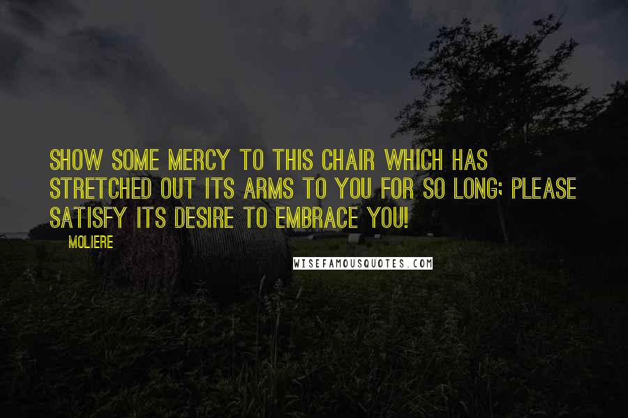 Moliere Quotes: Show some mercy to this chair which has stretched out its arms to you for so long; please satisfy its desire to embrace you!