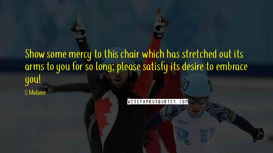 Moliere Quotes: Show some mercy to this chair which has stretched out its arms to you for so long; please satisfy its desire to embrace you!