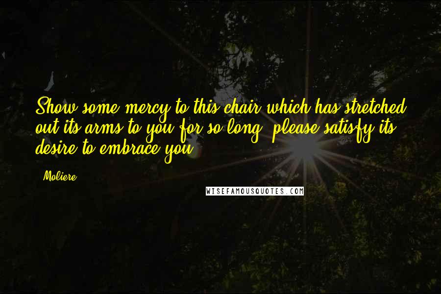 Moliere Quotes: Show some mercy to this chair which has stretched out its arms to you for so long; please satisfy its desire to embrace you!