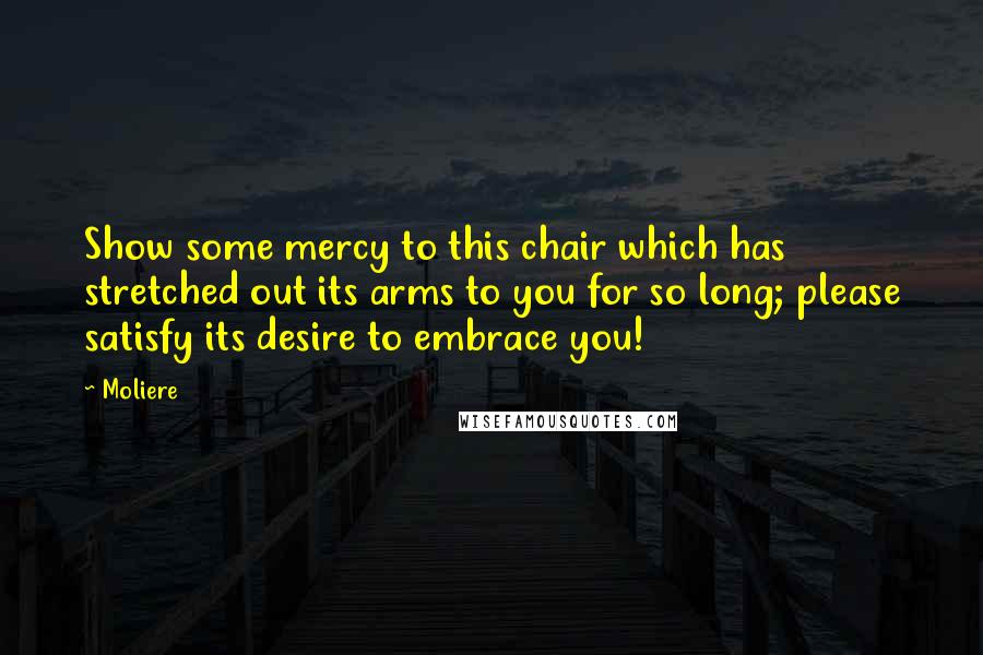 Moliere Quotes: Show some mercy to this chair which has stretched out its arms to you for so long; please satisfy its desire to embrace you!
