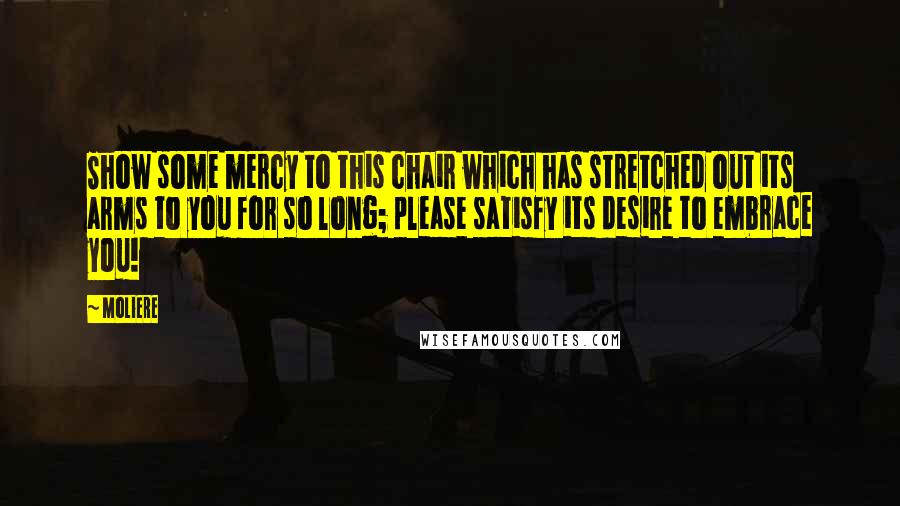 Moliere Quotes: Show some mercy to this chair which has stretched out its arms to you for so long; please satisfy its desire to embrace you!