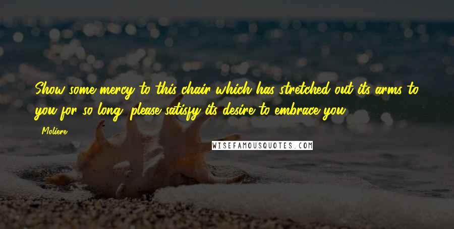 Moliere Quotes: Show some mercy to this chair which has stretched out its arms to you for so long; please satisfy its desire to embrace you!