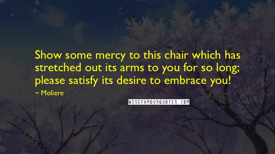 Moliere Quotes: Show some mercy to this chair which has stretched out its arms to you for so long; please satisfy its desire to embrace you!