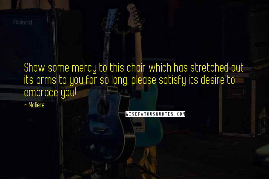 Moliere Quotes: Show some mercy to this chair which has stretched out its arms to you for so long; please satisfy its desire to embrace you!