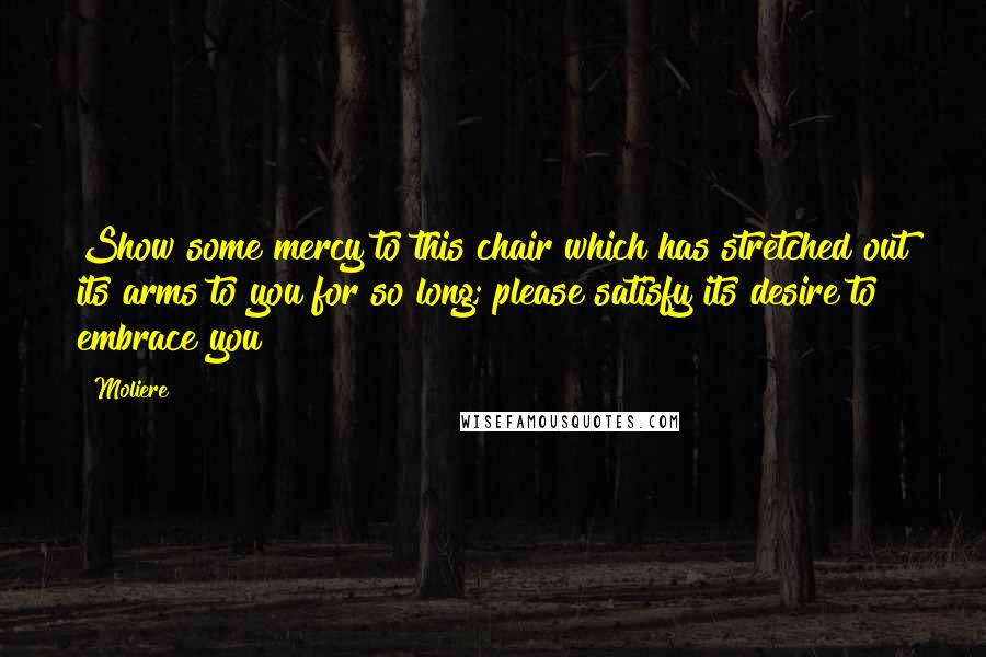 Moliere Quotes: Show some mercy to this chair which has stretched out its arms to you for so long; please satisfy its desire to embrace you!