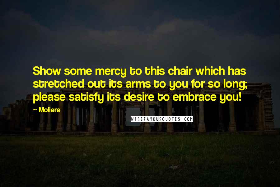 Moliere Quotes: Show some mercy to this chair which has stretched out its arms to you for so long; please satisfy its desire to embrace you!