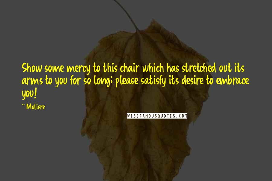 Moliere Quotes: Show some mercy to this chair which has stretched out its arms to you for so long; please satisfy its desire to embrace you!