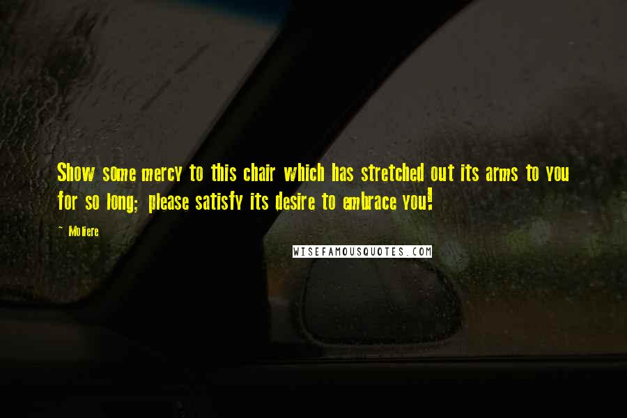 Moliere Quotes: Show some mercy to this chair which has stretched out its arms to you for so long; please satisfy its desire to embrace you!