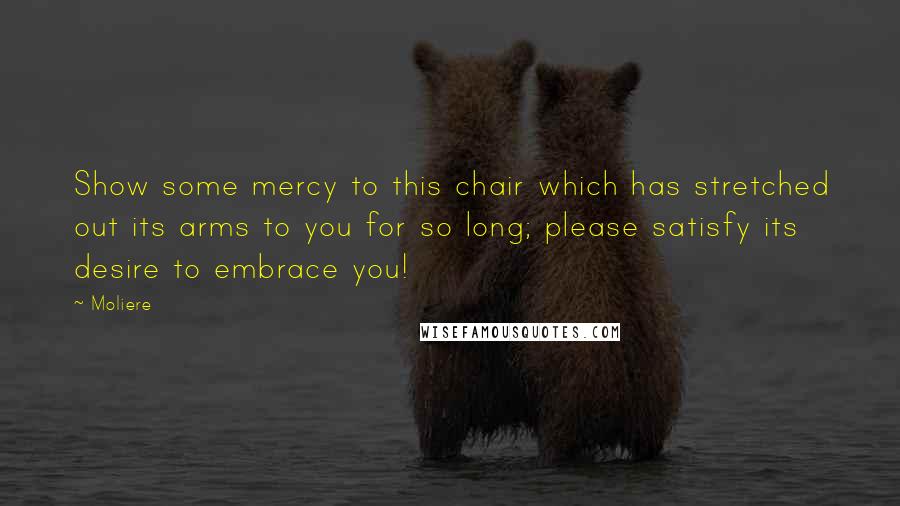 Moliere Quotes: Show some mercy to this chair which has stretched out its arms to you for so long; please satisfy its desire to embrace you!