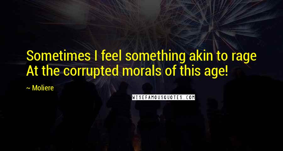 Moliere Quotes: Sometimes I feel something akin to rage At the corrupted morals of this age!