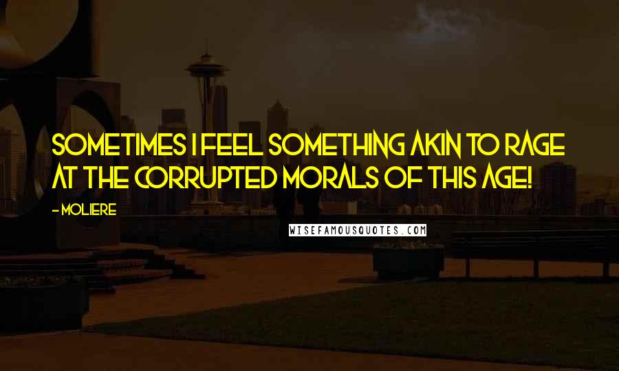 Moliere Quotes: Sometimes I feel something akin to rage At the corrupted morals of this age!