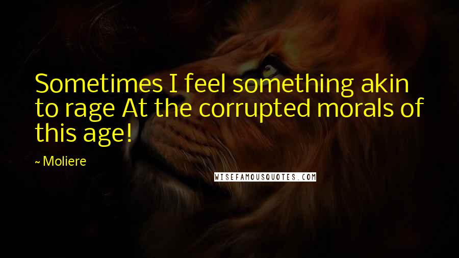 Moliere Quotes: Sometimes I feel something akin to rage At the corrupted morals of this age!