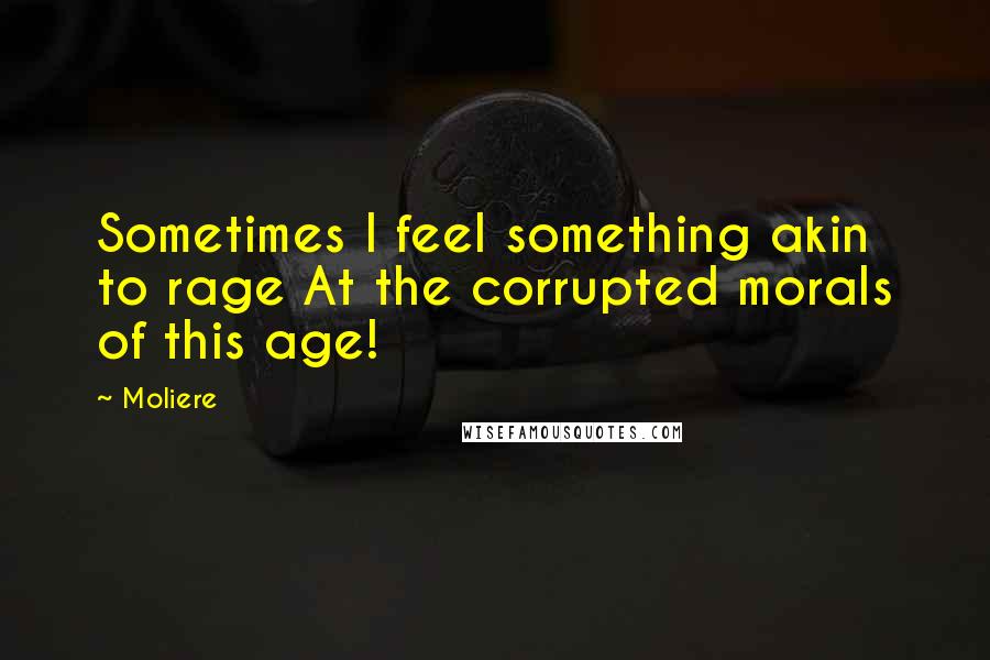 Moliere Quotes: Sometimes I feel something akin to rage At the corrupted morals of this age!