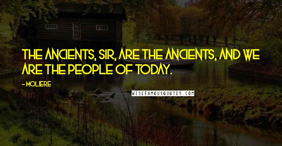 Moliere Quotes: The ancients, sir, are the ancients, and we are the people of today.
